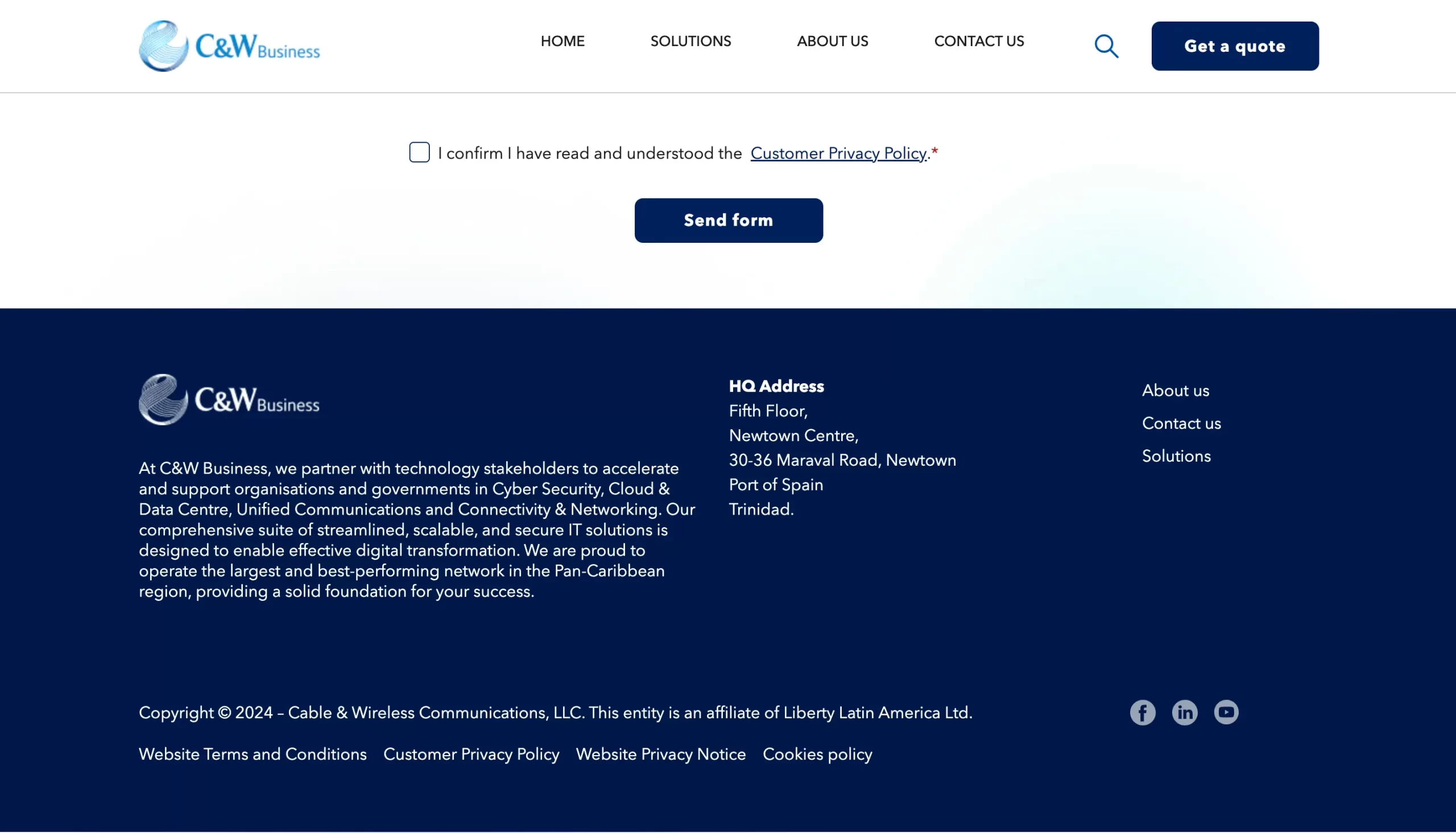C&W Business HOME SOLUTIONS ABOUT US CONTACT US Get a quote I confirm I have read and understood the Customer Privacy Policy.* Send form At C&W Business, we partner with technology stakeholders to accelerate and support organisations and governments in Cyber Security, Cloud & Data Centre, Unified Communications and Connectivity & Networking. Our comprehensive suite of streamlined, scalable, and secure IT solutions is designed to enable effective digital transformation. We are proud to operate the largest and best-performing network in the Pan-Caribbean region, providing a solid foundation for your success. HQ Address Fifth Floor, Newtown Centre, 30-36 Maraval Road, Newtown Port of Spain Trinidad. About us Contact us Solutions Copyright © 2024 - Cable & Wireless Communications, LLC. This entity is an affiliate of Liberty Latin America Ltd. Website Terms and Conditions Customer Privacy Policy Website Privacy Notice Cookies policy